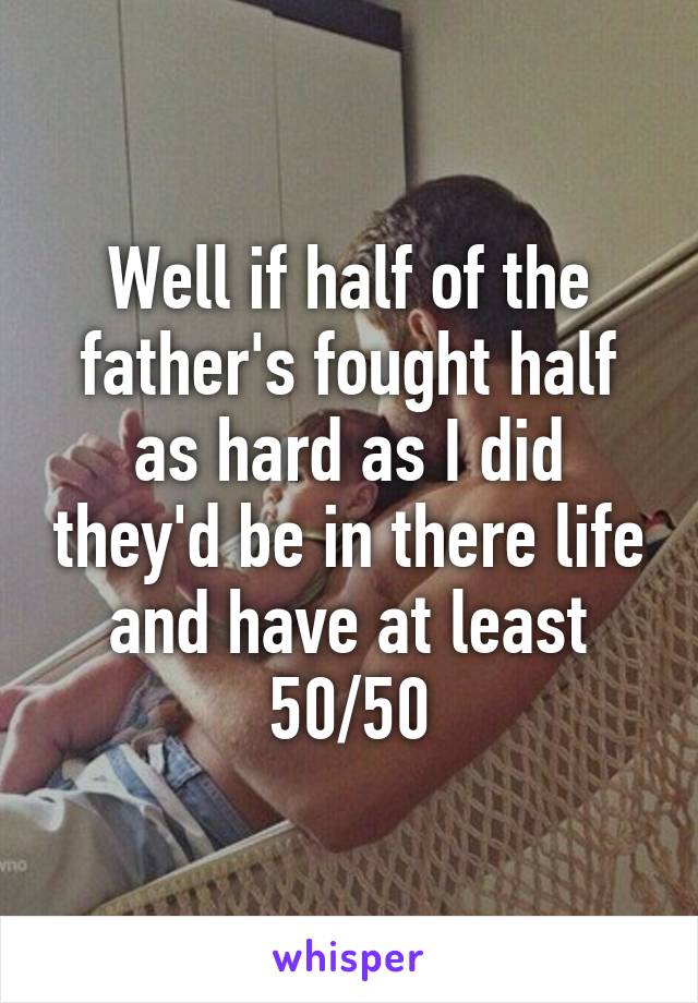 Well if half of the father's fought half as hard as I did they'd be in there life and have at least 50/50