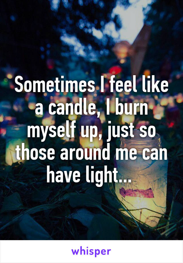 Sometimes I feel like a candle, I burn myself up, just so those around me can have light... 