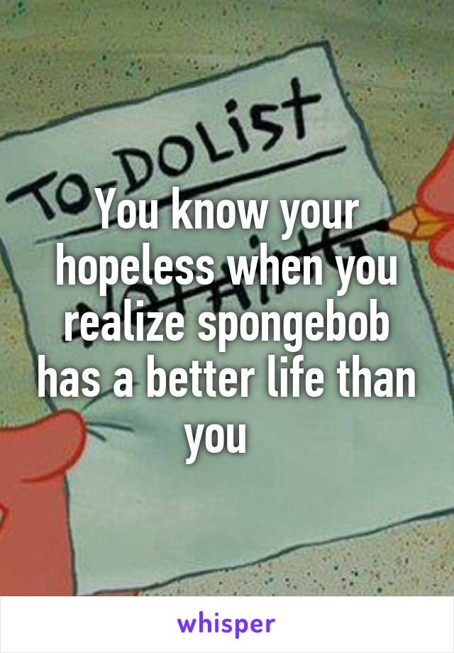 You know your hopeless when you realize spongebob has a better life than you  