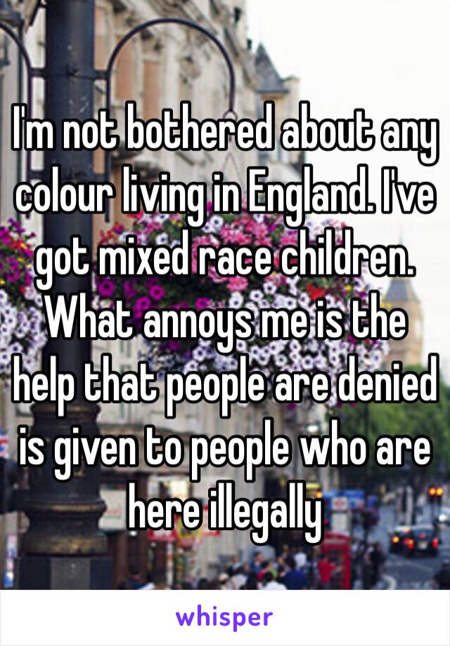 I'm not bothered about any colour living in England. I've got mixed race children. What annoys me is the help that people are denied is given to people who are here illegally 