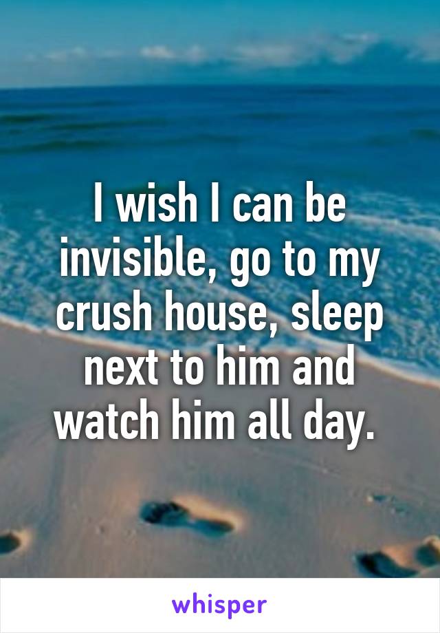 I wish I can be invisible, go to my crush house, sleep next to him and watch him all day. 
