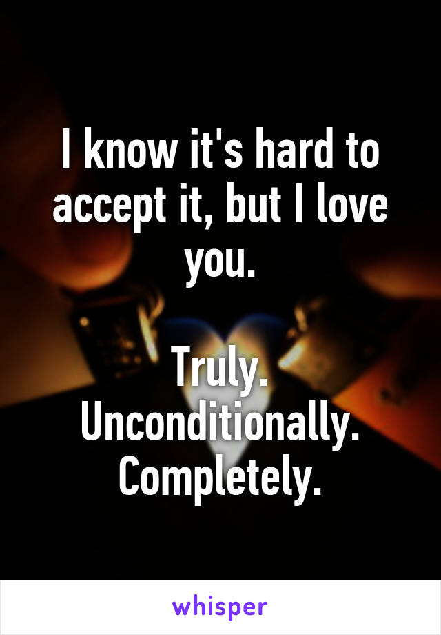 I know it's hard to accept it, but I love you.

Truly.
Unconditionally.
Completely.