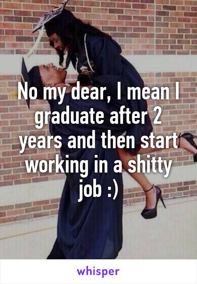 No my dear, I mean I graduate after 2 years and then start working in a shitty job :)