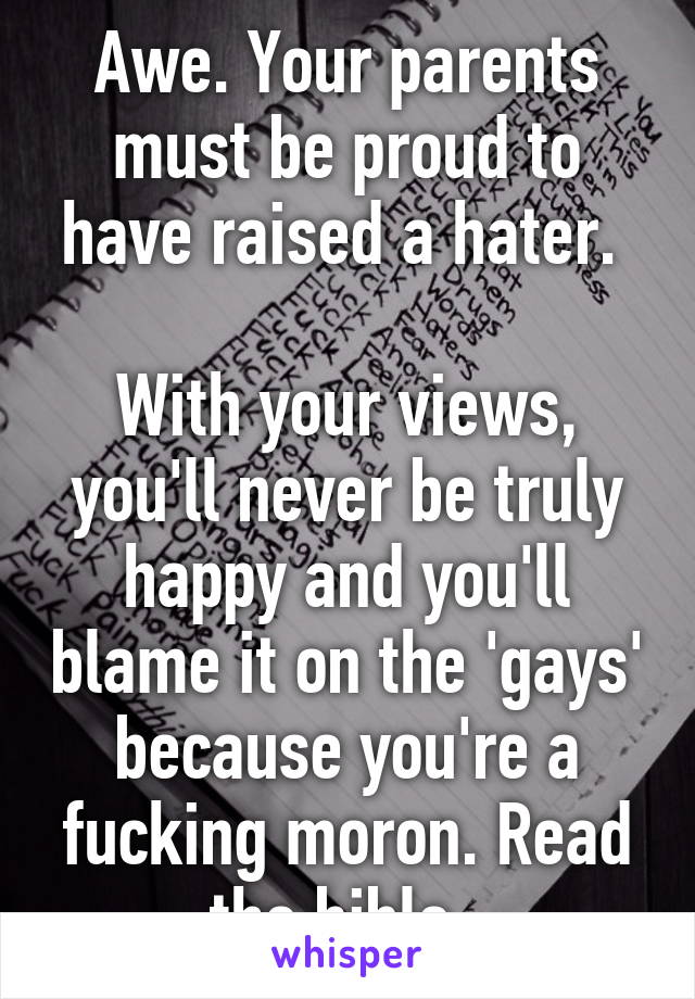 Awe. Your parents must be proud to have raised a hater. 

With your views, you'll never be truly happy and you'll blame it on the 'gays' because you're a fucking moron. Read the bible. 