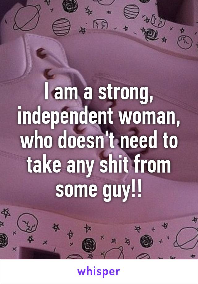 I am a strong, independent woman, who doesn't need to take any shit from some guy!!