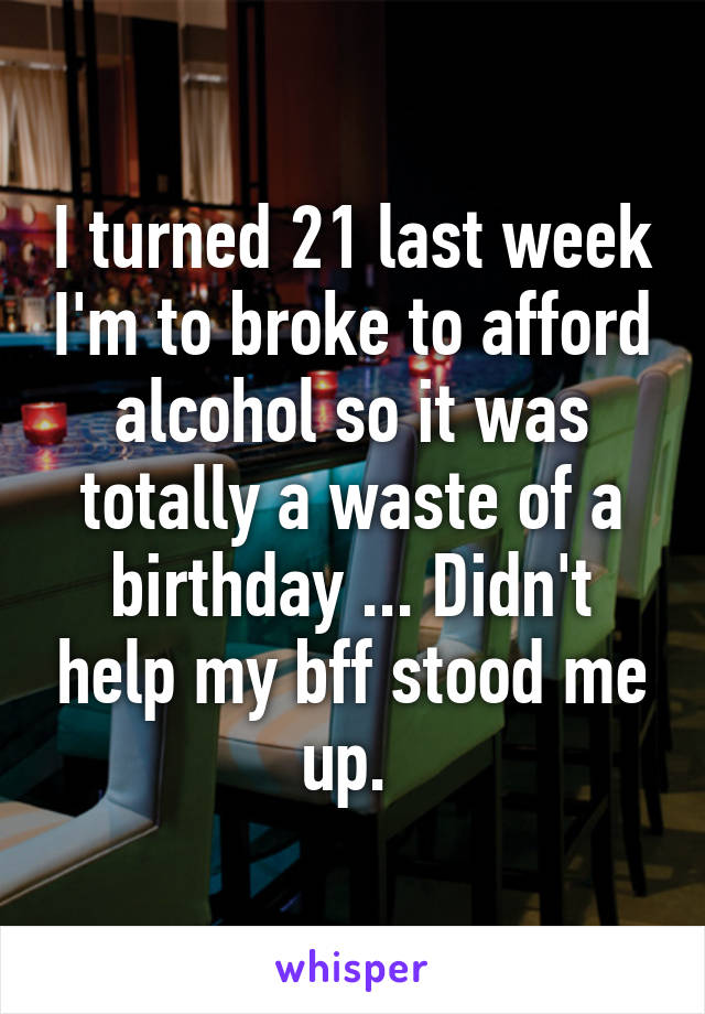 I turned 21 last week I'm to broke to afford alcohol so it was totally a waste of a birthday ... Didn't help my bff stood me up. 