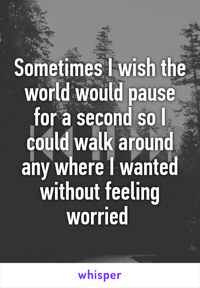 Sometimes I wish the world would pause for a second so I could walk around any where I wanted without feeling worried 