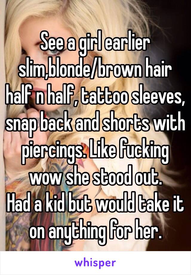 See a girl earlier slim,blonde/brown hair half n half, tattoo sleeves, snap back and shorts with piercings. Like fucking wow she stood out. 
Had a kid but would take it on anything for her.