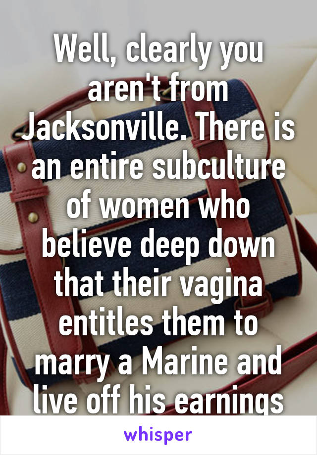 Well, clearly you aren't from Jacksonville. There is an entire subculture of women who believe deep down that their vagina entitles them to marry a Marine and live off his earnings