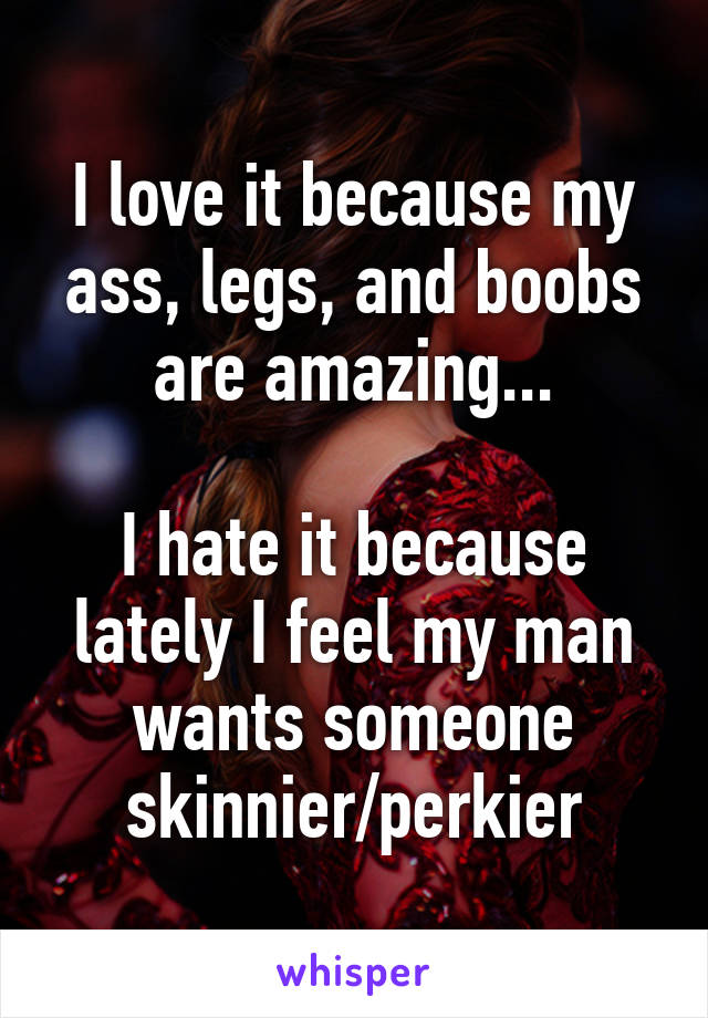 I love it because my ass, legs, and boobs are amazing...

I hate it because lately I feel my man wants someone skinnier/perkier