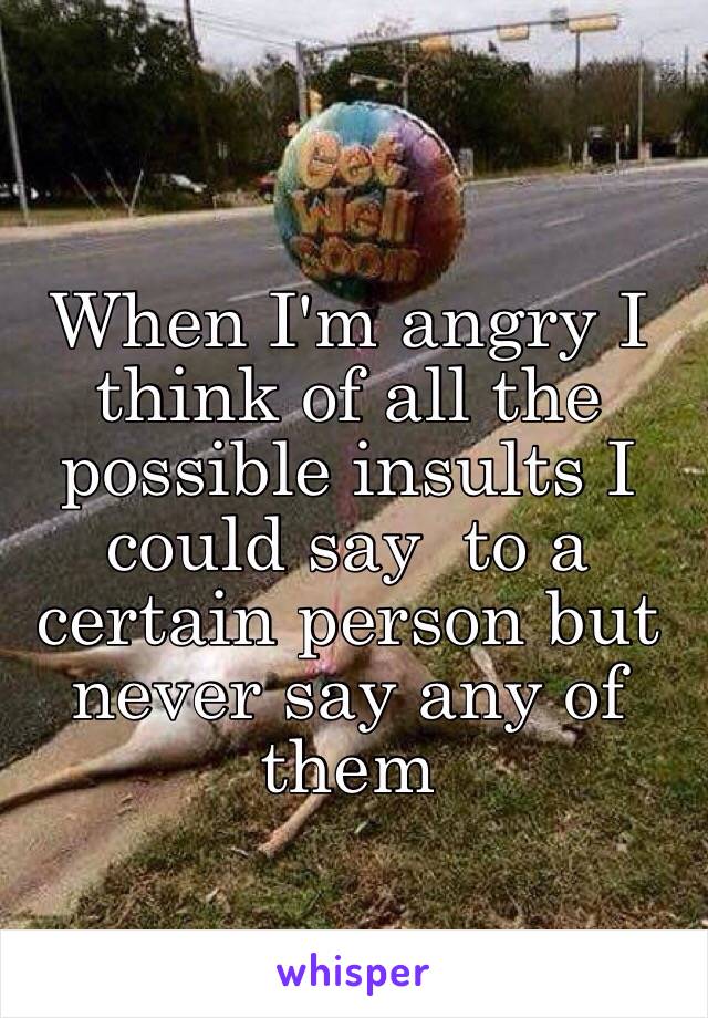 When I'm angry I think of all the possible insults I could say  to a certain person but never say any of them 
