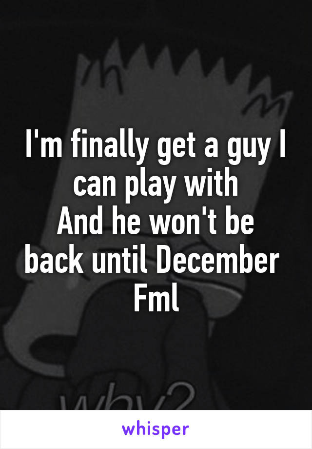 I'm finally get a guy I can play with
And he won't be back until December 
Fml