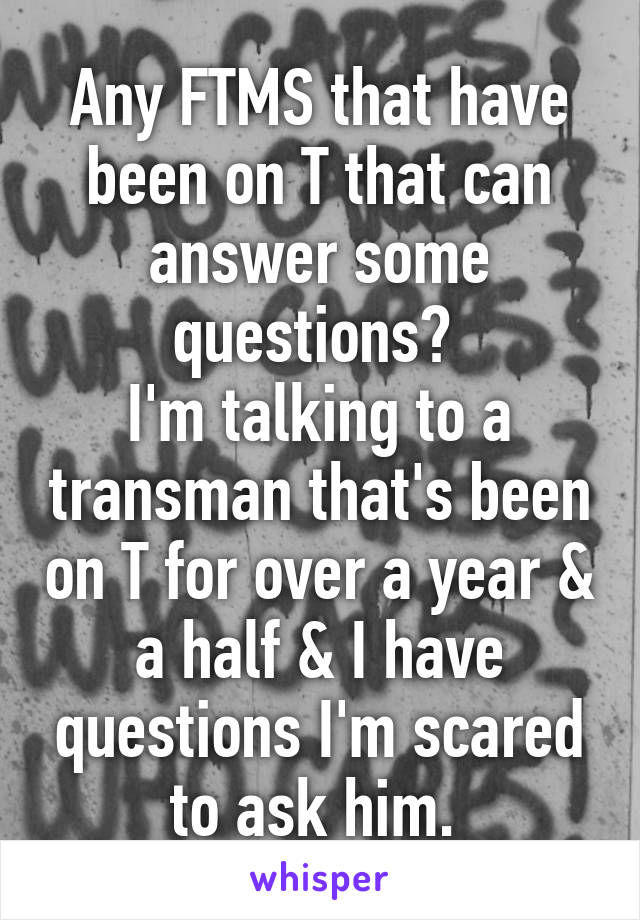 Any FTMS that have been on T that can answer some questions? 
I'm talking to a transman that's been on T for over a year & a half & I have questions I'm scared to ask him. 