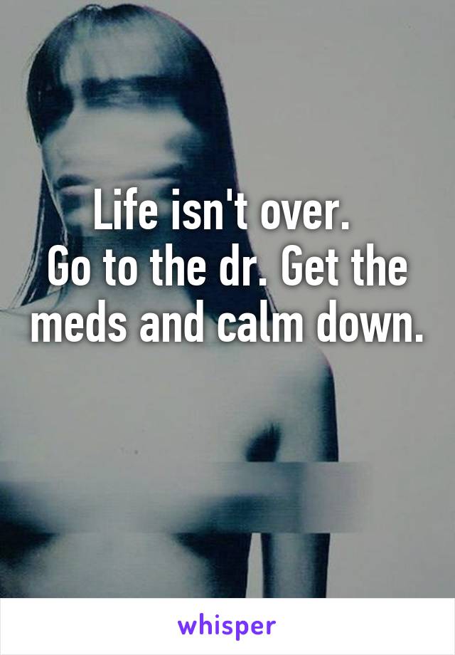 Life isn't over. 
Go to the dr. Get the meds and calm down. 
