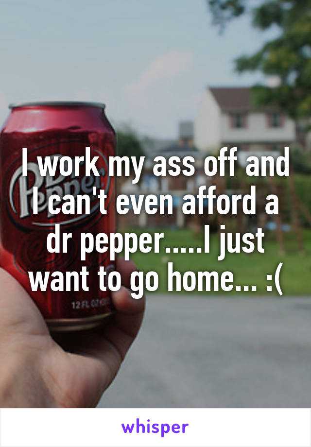 I work my ass off and I can't even afford a dr pepper.....I just want to go home... :(