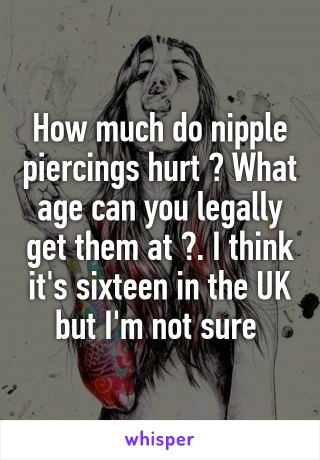 How much do nipple piercings hurt ? What age can you legally get them at ?. I think it's sixteen in the UK but I'm not sure 
