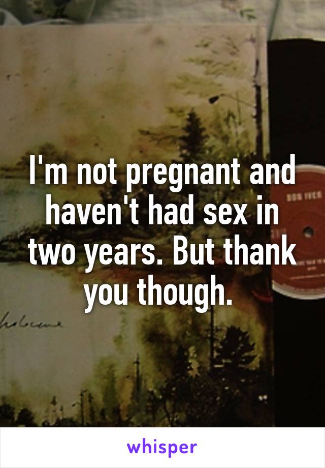 I'm not pregnant and haven't had sex in two years. But thank you though. 