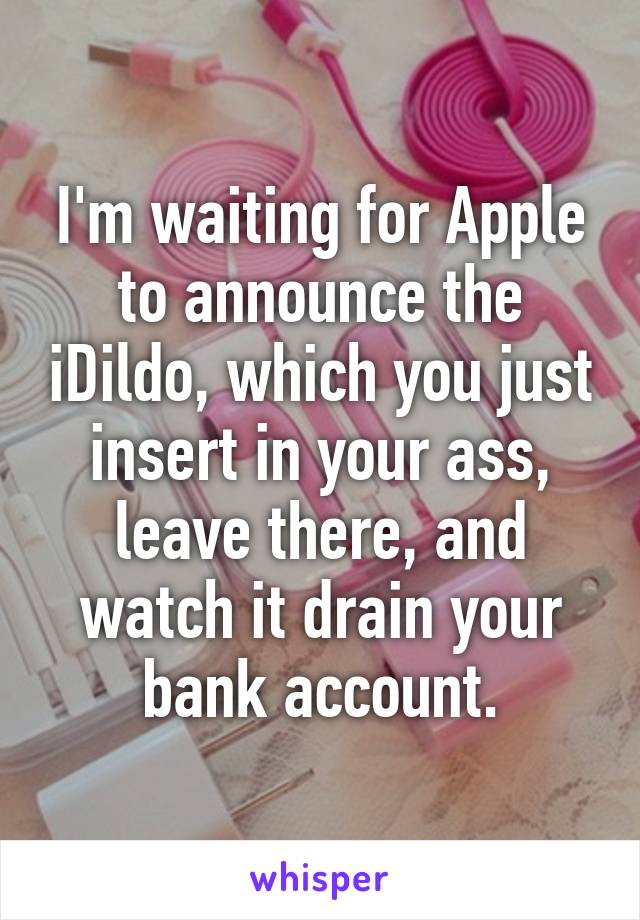 I'm waiting for Apple to announce the iDildo, which you just insert in your ass, leave there, and watch it drain your bank account.