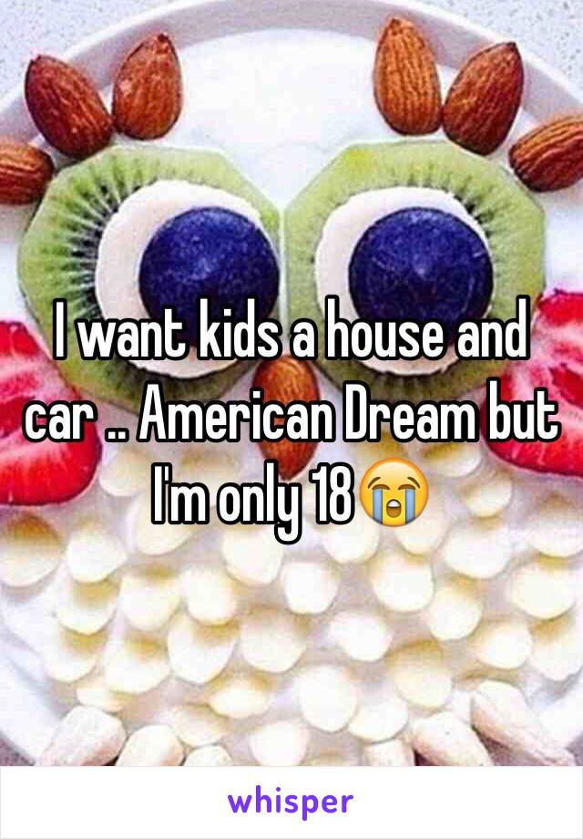 I want kids a house and car .. American Dream but I'm only 18😭