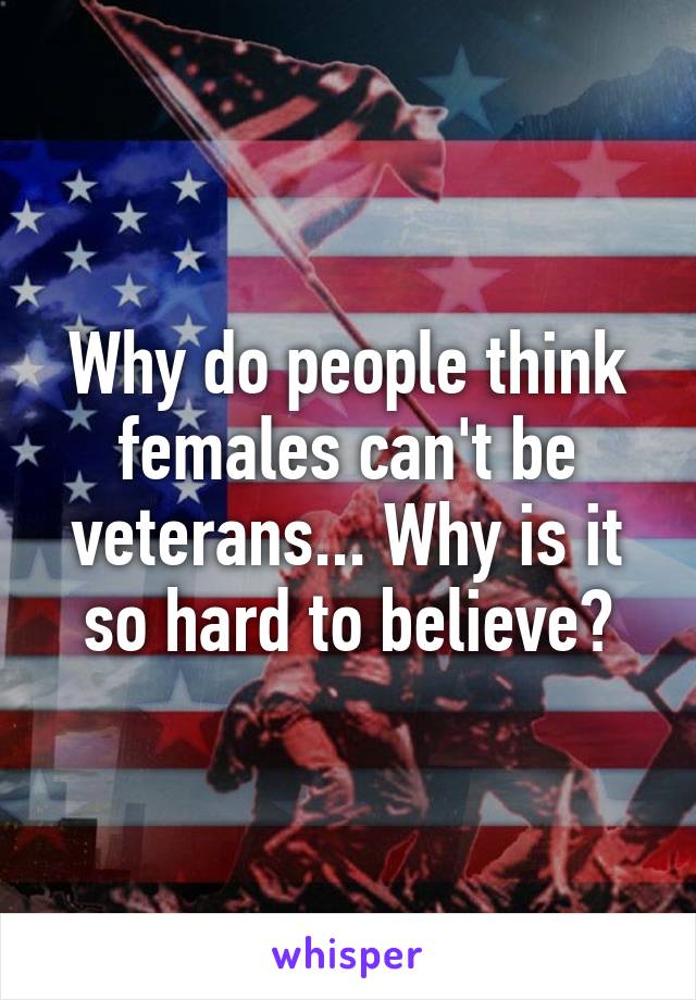 Why do people think females can't be veterans... Why is it so hard to believe?