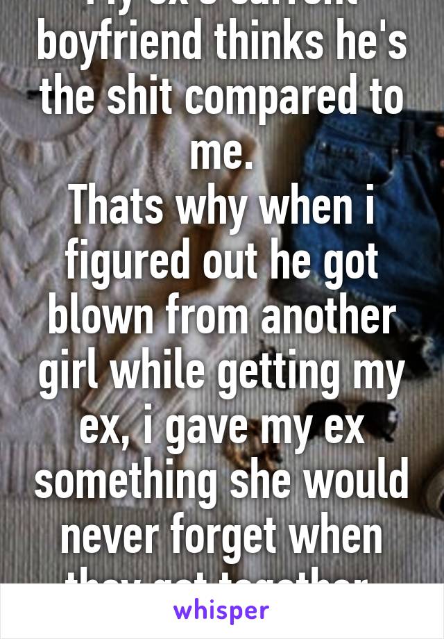 My ex's current boyfriend thinks he's the shit compared to me.
Thats why when i figured out he got blown from another girl while getting my ex, i gave my ex something she would never forget when they got together. #Karmaisabitch