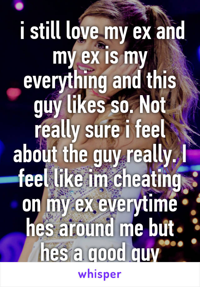  i still love my ex and my ex is my everything and this guy likes so. Not really sure i feel about the guy really. I feel like im cheating on my ex everytime hes around me but hes a good guy