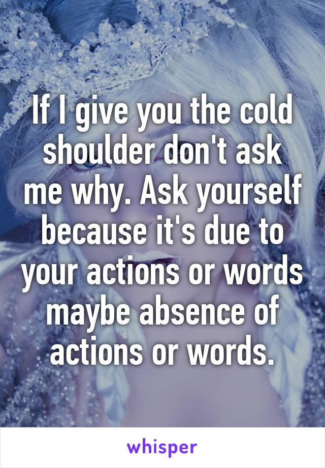 If I give you the cold shoulder don't ask me why. Ask yourself because it's due to your actions or words maybe absence of actions or words.