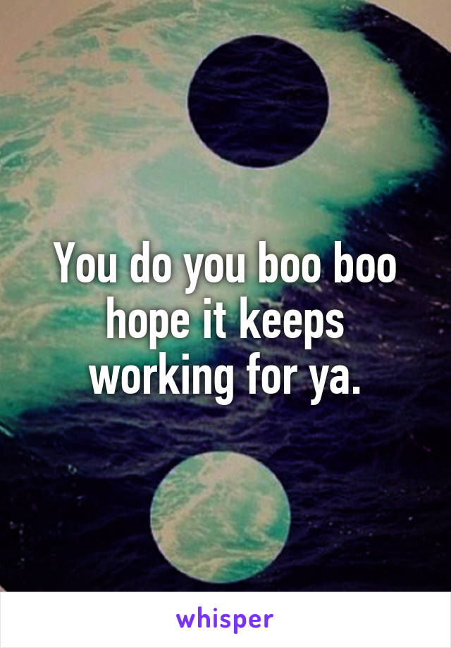 You do you boo boo hope it keeps working for ya.