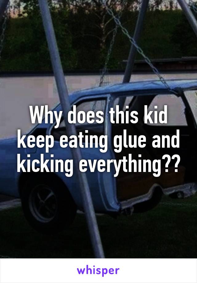 Why does this kid keep eating glue and kicking everything??