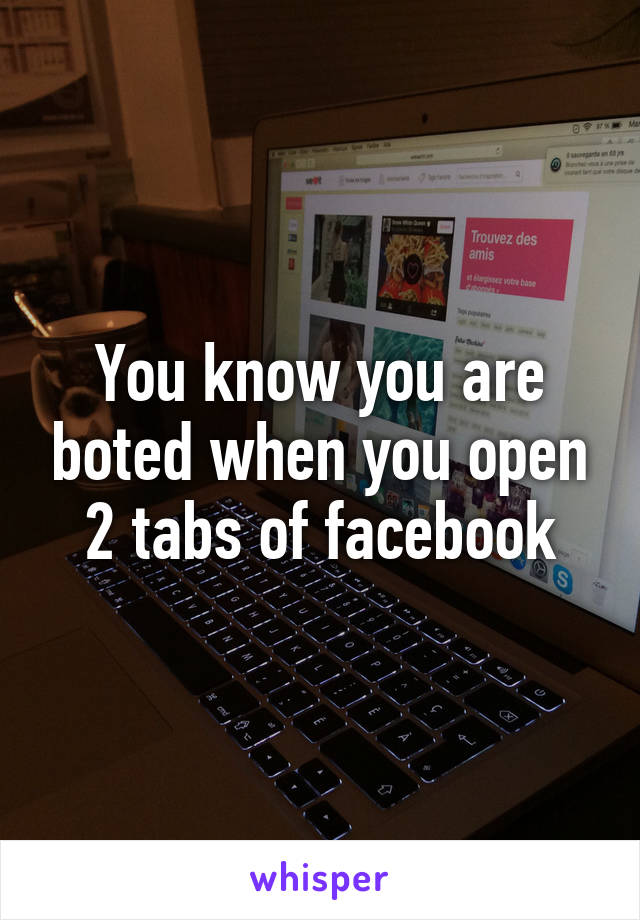 You know you are boted when you open 2 tabs of facebook