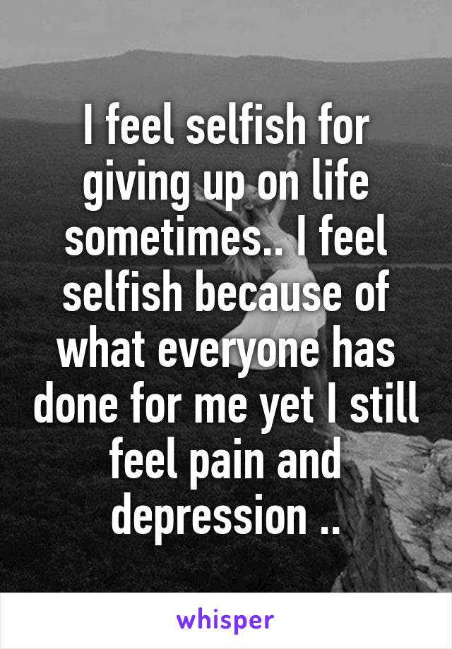 I feel selfish for giving up on life sometimes.. I feel selfish because of what everyone has done for me yet I still feel pain and depression ..
