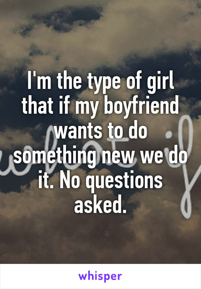 I'm the type of girl that if my boyfriend wants to do something new we do it. No questions asked.