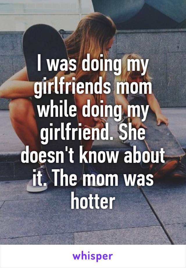 I was doing my girlfriends mom while doing my girlfriend. She doesn't know about it. The mom was hotter