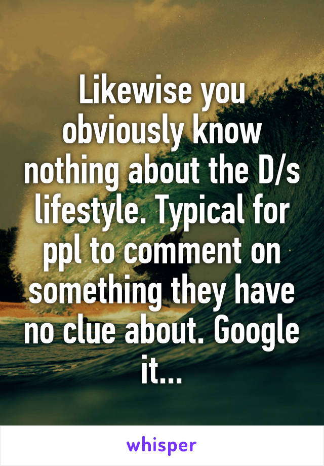 Likewise you obviously know nothing about the D/s lifestyle. Typical for ppl to comment on something they have no clue about. Google it...