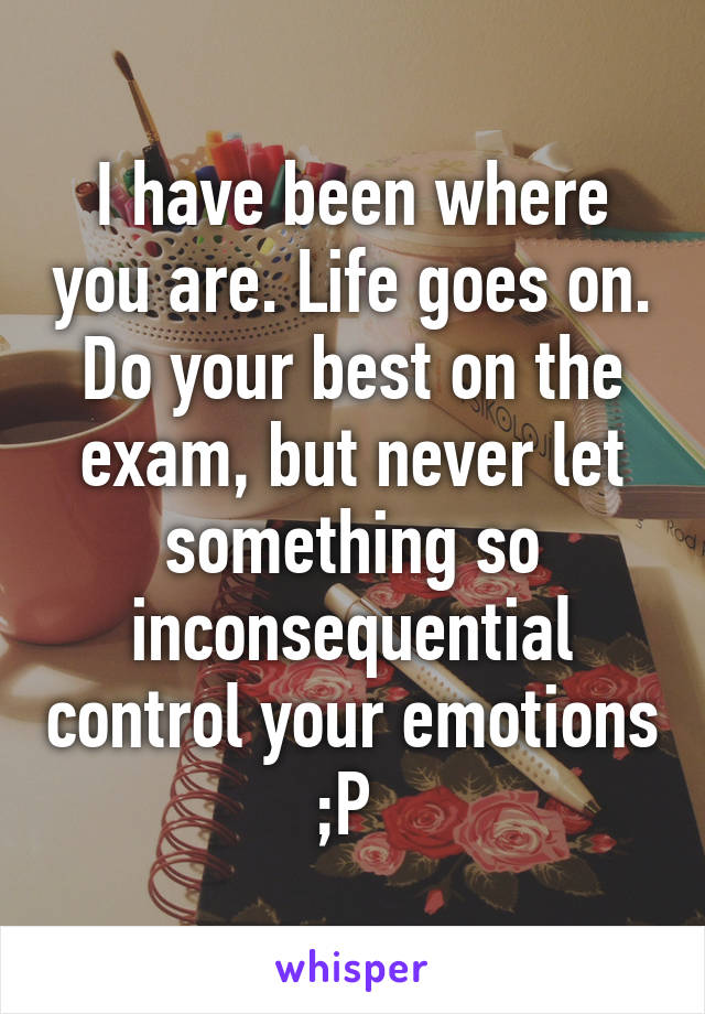 I have been where you are. Life goes on. Do your best on the exam, but never let something so inconsequential control your emotions ;P 