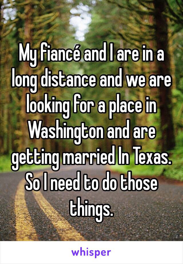 My fiancé and I are in a long distance and we are looking for a place in Washington and are getting married In Texas. So I need to do those things. 
