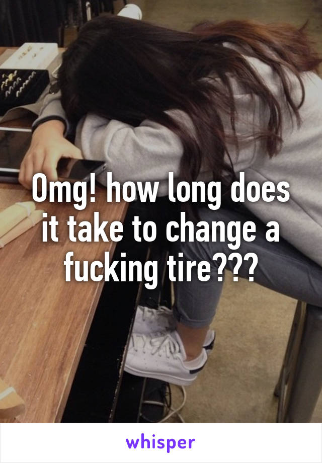 Omg! how long does it take to change a fucking tire???