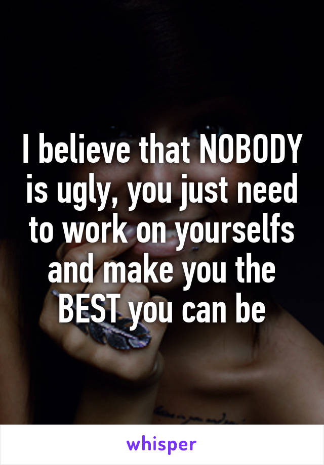 I believe that NOBODY is ugly, you just need to work on yourselfs and make you the BEST you can be