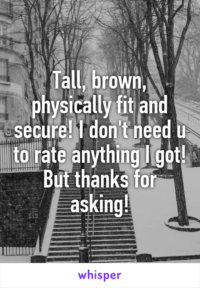 Tall, brown, physically fit and secure! I don't need u to rate anything I got! But thanks for asking!
