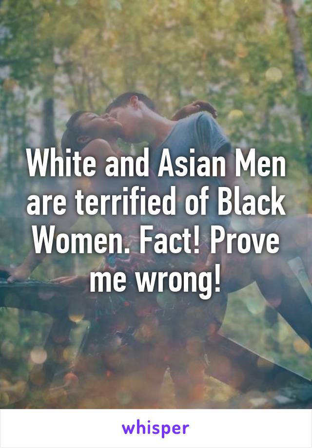 White and Asian Men are terrified of Black Women. Fact! Prove me wrong!