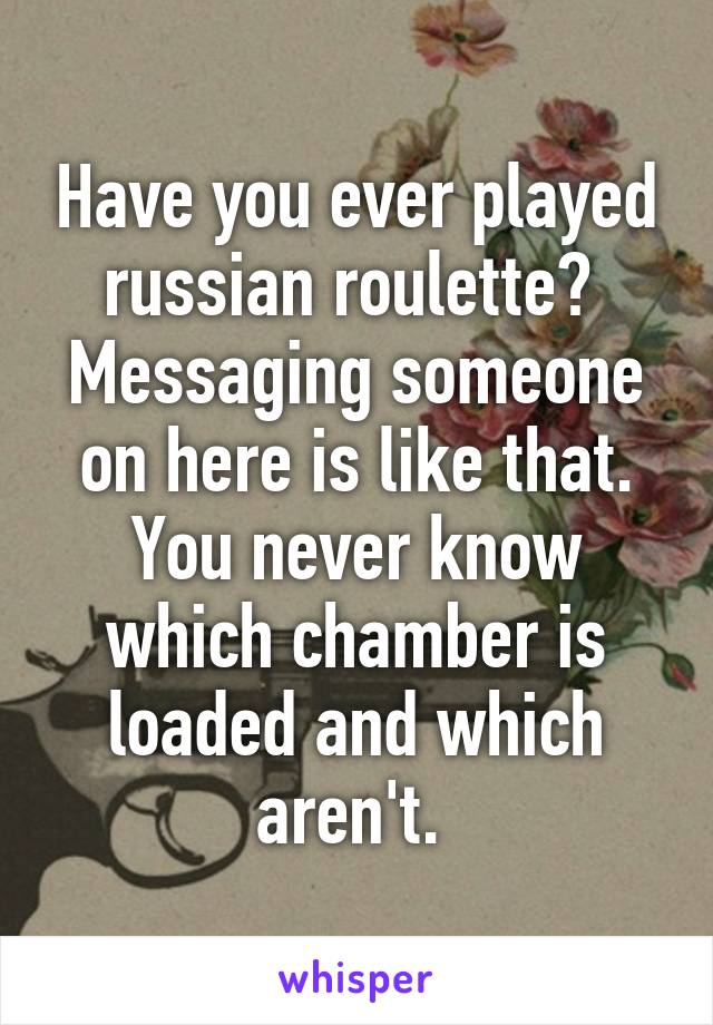 Have you ever played russian roulette?  Messaging someone on here is like that. You never know which chamber is loaded and which aren't. 