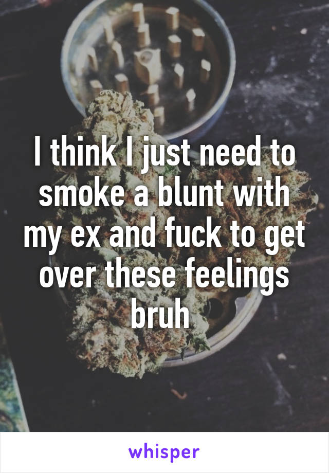 I think I just need to smoke a blunt with my ex and fuck to get over these feelings bruh 