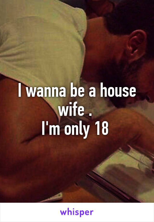 I wanna be a house wife . 
I'm only 18 