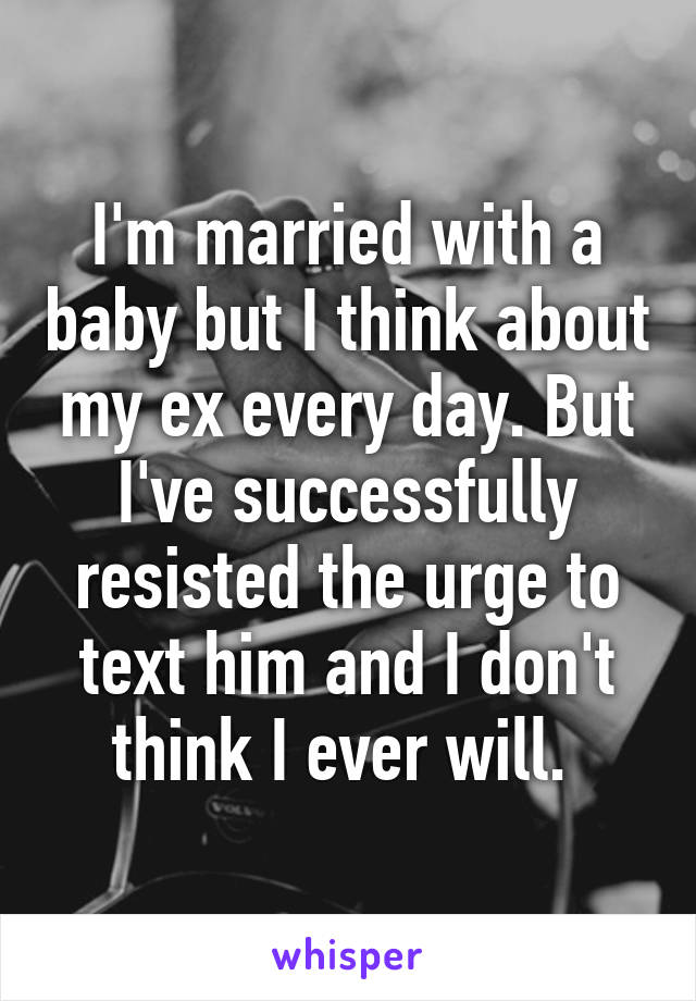 I'm married with a baby but I think about my ex every day. But I've successfully resisted the urge to text him and I don't think I ever will. 