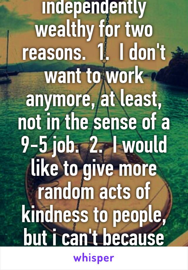 I wish I was independently wealthy for two reasons.  1.  I don't want to work anymore, at least, not in the sense of a 9-5 job.  2.  I would like to give more random acts of kindness to people, but i can't because I'm broke all the time!!!