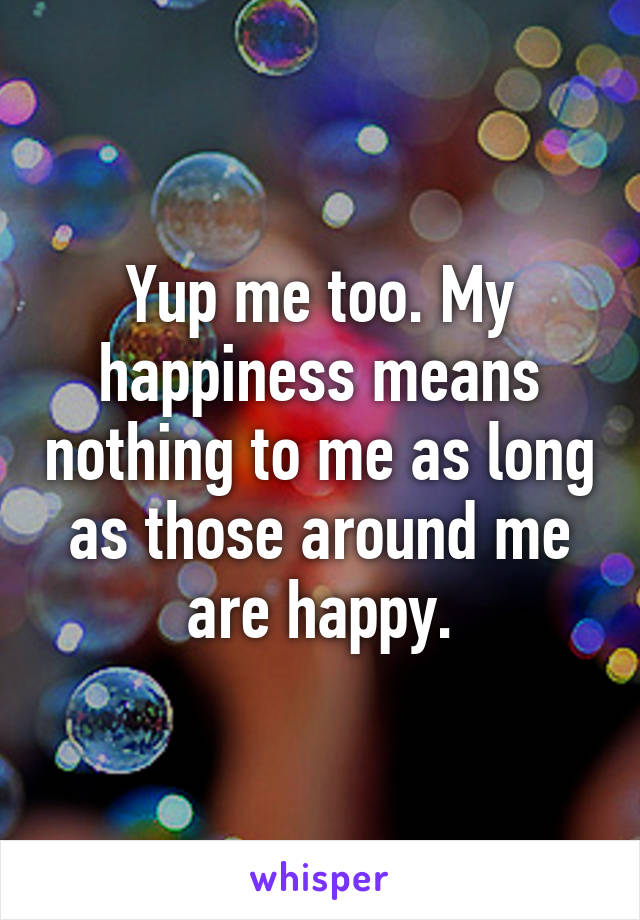 Yup me too. My happiness means nothing to me as long as those around me are happy.