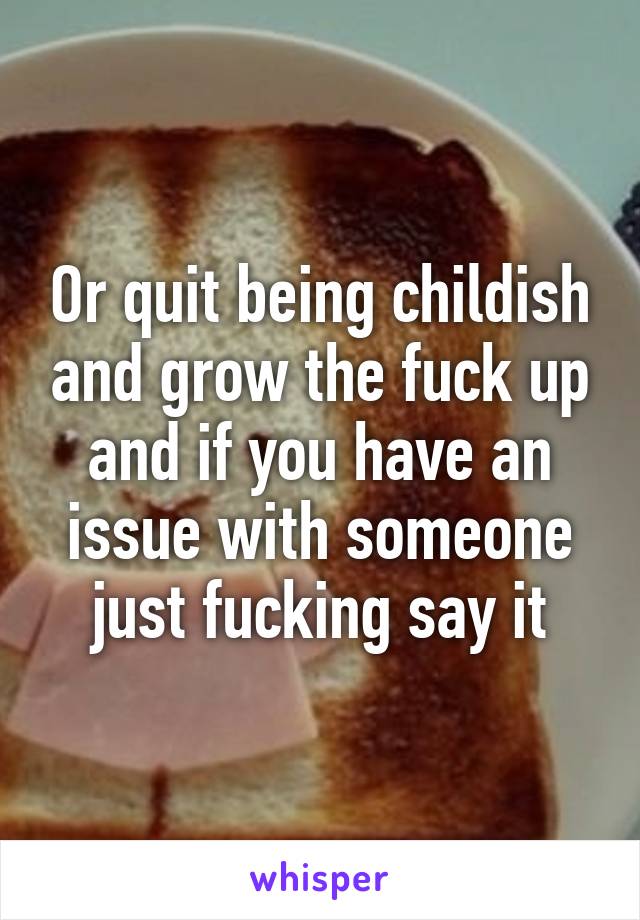 Or quit being childish and grow the fuck up and if you have an issue with someone just fucking say it