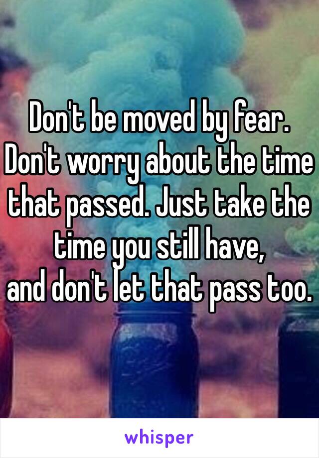 Don't be moved by fear.
Don't worry about the time that passed. Just take the time you still have,
and don't let that pass too.