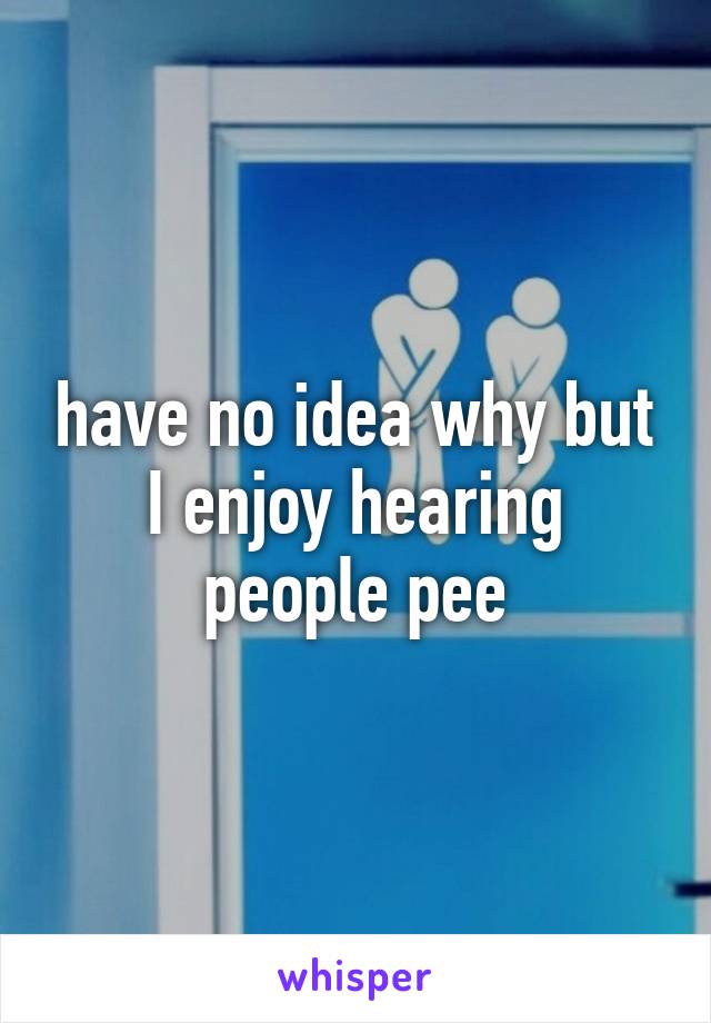 have no idea why but I enjoy hearing people pee