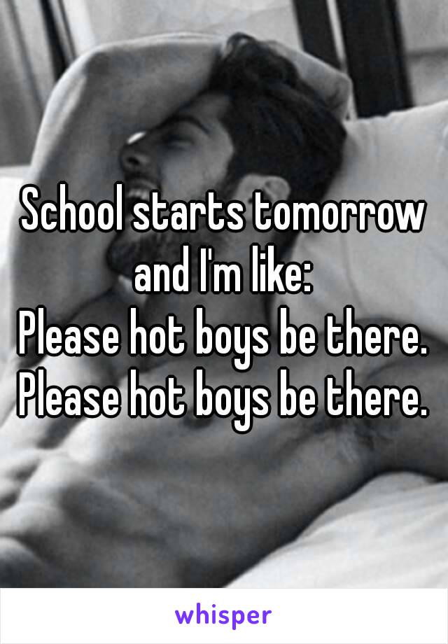 School starts tomorrow and I'm like: 
Please hot boys be there. Please hot boys be there. 